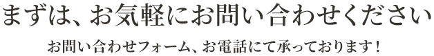 ますは、お気軽にお問い合わせください,お問い合わせフォーム、お電話にて承っております！